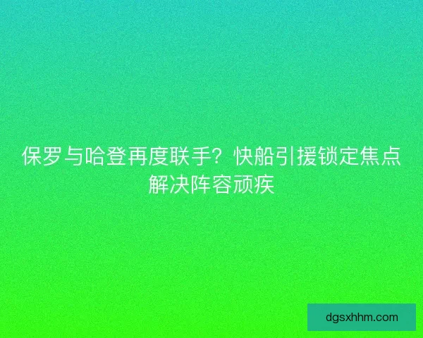 保罗与哈登再度联手？快船引援锁定焦点解决阵容顽疾