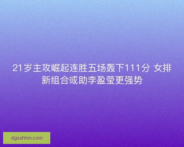 21岁主攻崛起连胜五场轰下111分 女排新组合或助李盈莹更强势