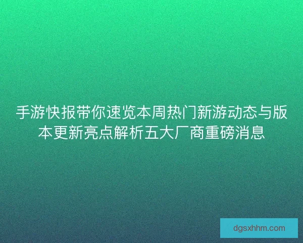 手游快报带你速览本周热门新游动态与版本更新亮点解析五大厂商重磅消息