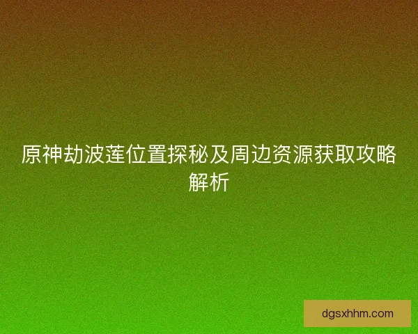 原神劫波莲位置探秘及周边资源获取攻略解析