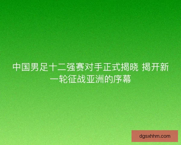 中国男足十二强赛对手正式揭晓 揭开新一轮征战亚洲的序幕