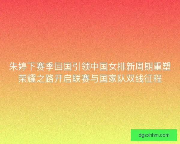 朱婷下赛季回国引领中国女排新周期重塑荣耀之路开启联赛与国家队双线征程