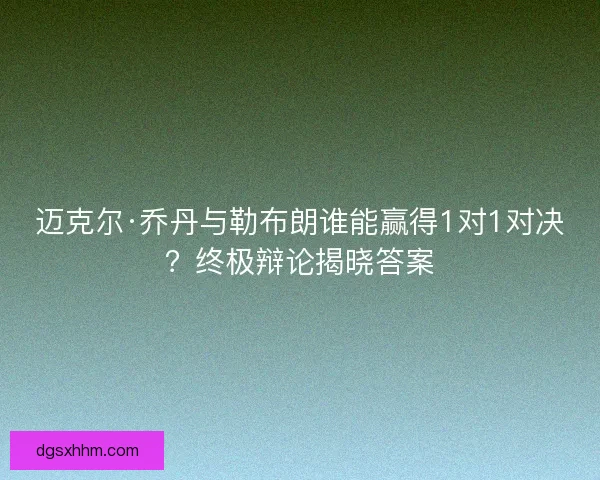 迈克尔·乔丹与勒布朗谁能赢得1对1对决？终极辩论揭晓答案