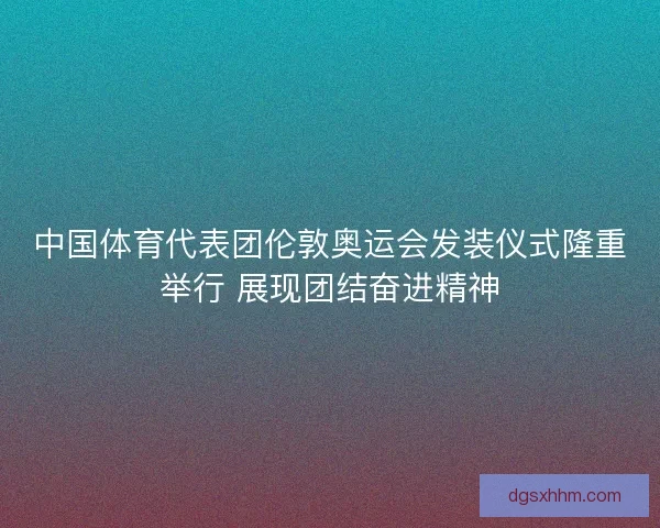 中国体育代表团伦敦奥运会发装仪式隆重举行 展现团结奋进精神