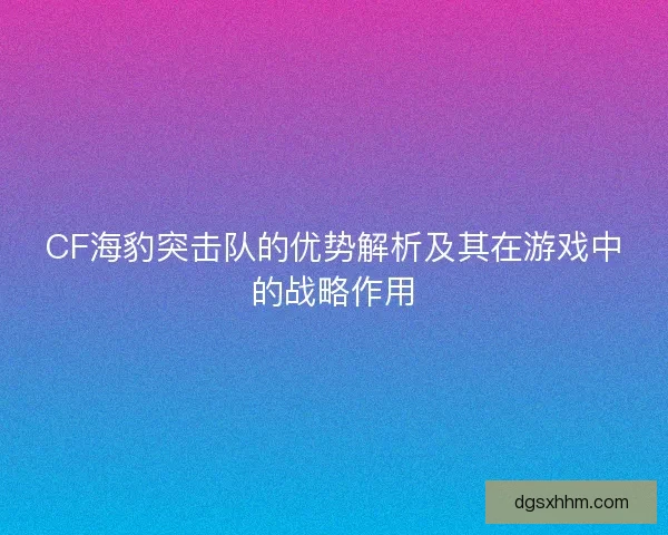 CF海豹突击队的优势解析及其在游戏中的战略作用