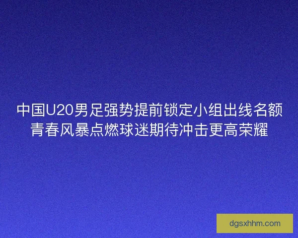 中国U20男足强势提前锁定小组出线名额青春风暴点燃球迷期待冲击更高荣耀