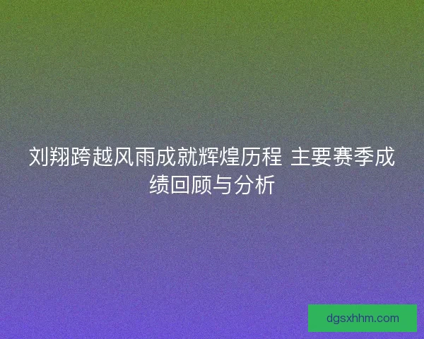 刘翔跨越风雨成就辉煌历程 主要赛季成绩回顾与分析