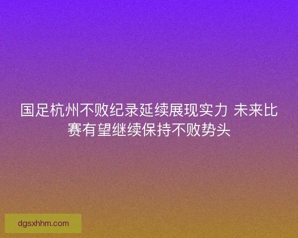 国足杭州不败纪录延续展现实力 未来比赛有望继续保持不败势头