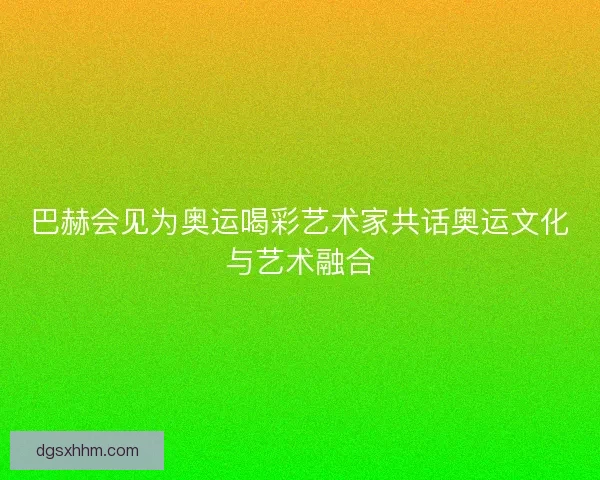 巴赫会见为奥运喝彩艺术家共话奥运文化与艺术融合