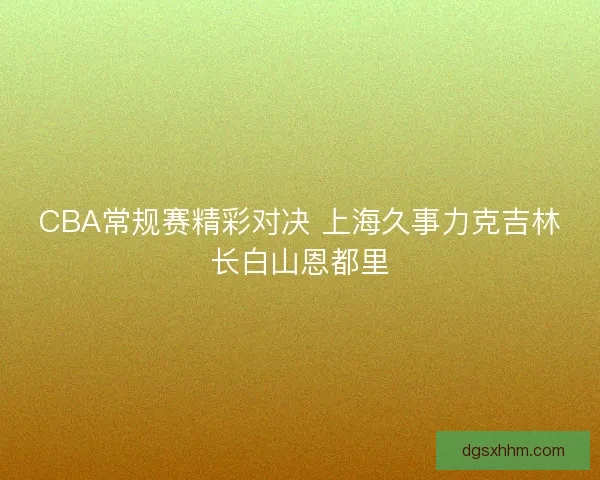 CBA常规赛精彩对决 上海久事力克吉林长白山恩都里