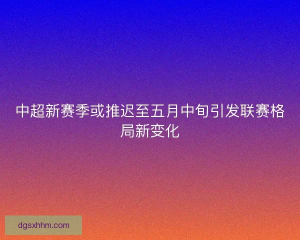 中超新赛季或推迟至五月中旬引发联赛格局新变化