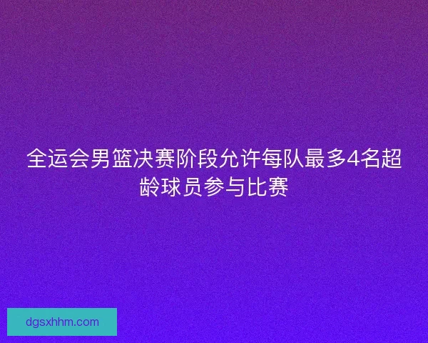 全运会男篮决赛阶段允许每队最多4名超龄球员参与比赛