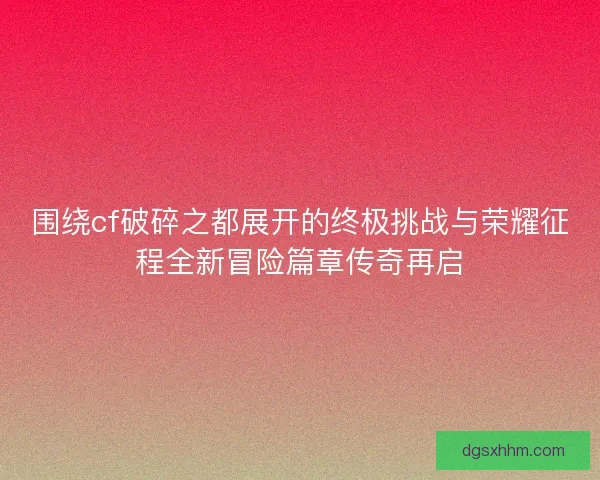 围绕cf破碎之都展开的终极挑战与荣耀征程全新冒险篇章传奇再启