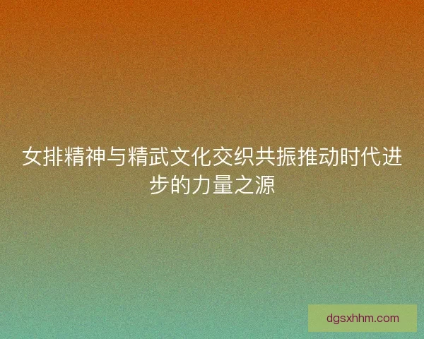 女排精神与精武文化交织共振推动时代进步的力量之源