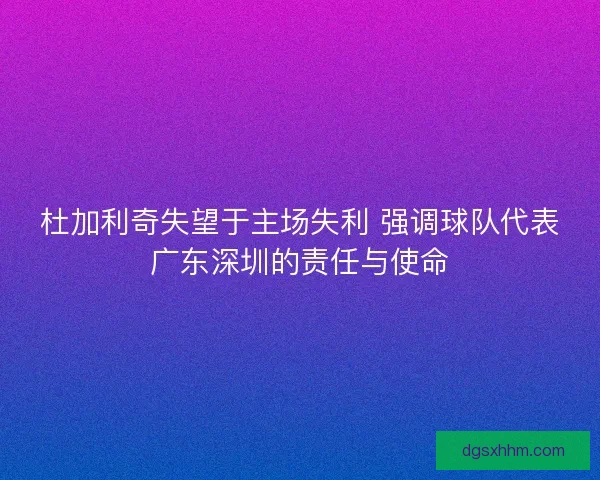 杜加利奇失望于主场失利 强调球队代表广东深圳的责任与使命