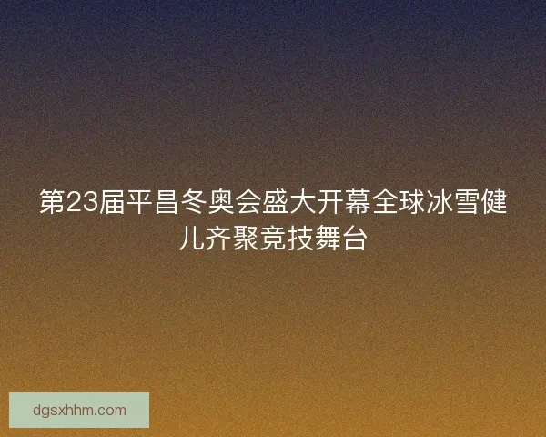 第23届平昌冬奥会盛大开幕全球冰雪健儿齐聚竞技舞台