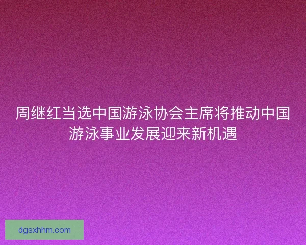 周继红当选中国游泳协会主席将推动中国游泳事业发展迎来新机遇