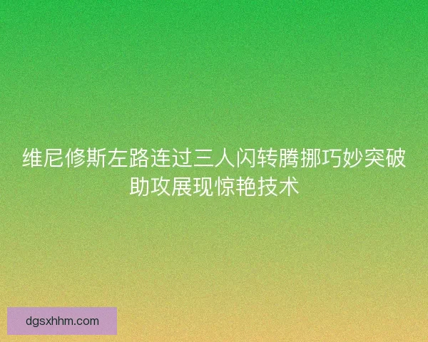 维尼修斯左路连过三人闪转腾挪巧妙突破助攻展现惊艳技术