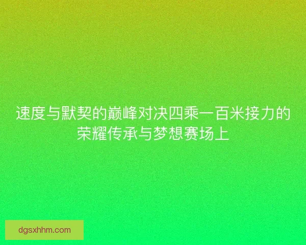 速度与默契的巅峰对决四乘一百米接力的荣耀传承与梦想赛场上