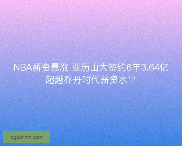 NBA薪资暴涨 亚历山大签约6年3.64亿超越乔丹时代薪资水平