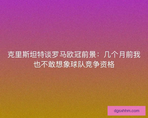 克里斯坦特谈罗马欧冠前景：几个月前我也不敢想象球队竞争资格
