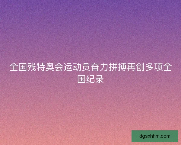 全国残特奥会运动员奋力拼搏再创多项全国纪录