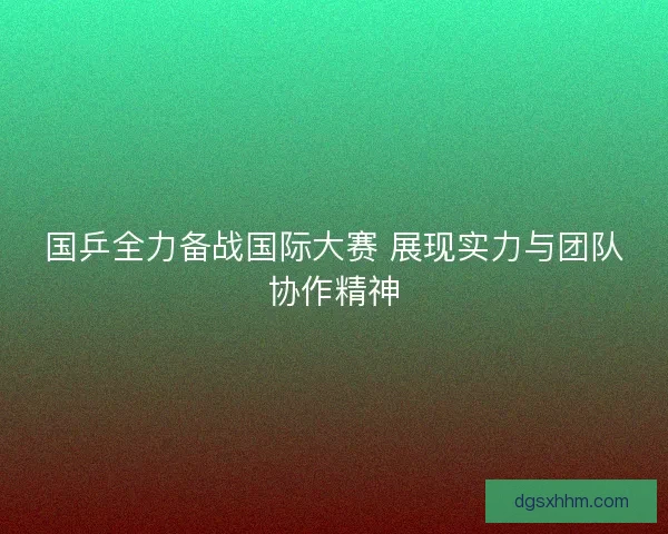 国乒全力备战国际大赛 展现实力与团队协作精神