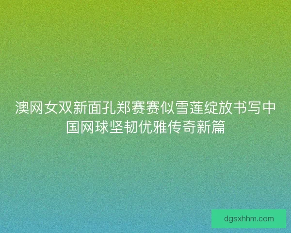 澳网女双新面孔郑赛赛似雪莲绽放书写中国网球坚韧优雅传奇新篇