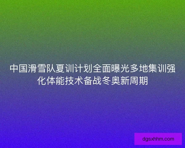 中国滑雪队夏训计划全面曝光多地集训强化体能技术备战冬奥新周期