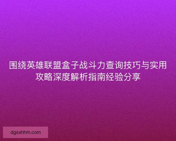 围绕英雄联盟盒子战斗力查询技巧与实用攻略深度解析指南经验分享