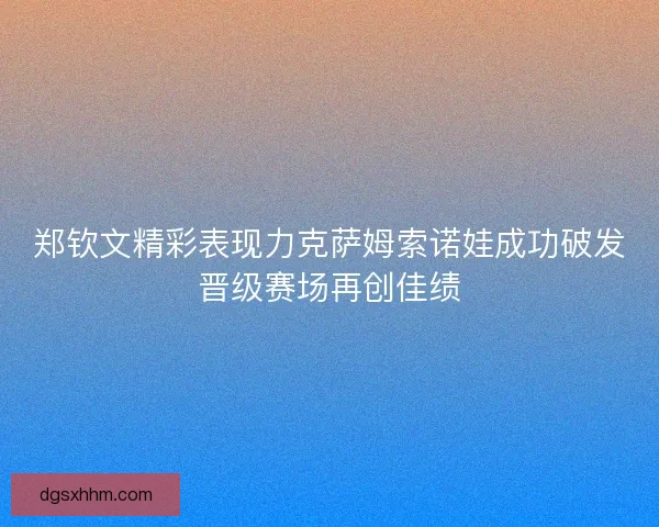 郑钦文精彩表现力克萨姆索诺娃成功破发晋级赛场再创佳绩