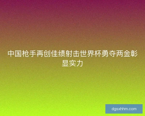 中国枪手再创佳绩射击世界杯勇夺两金彰显实力