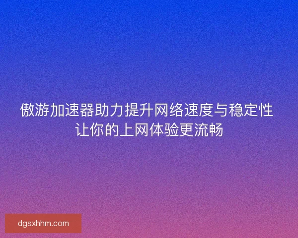 傲游加速器助力提升网络速度与稳定性 让你的上网体验更流畅