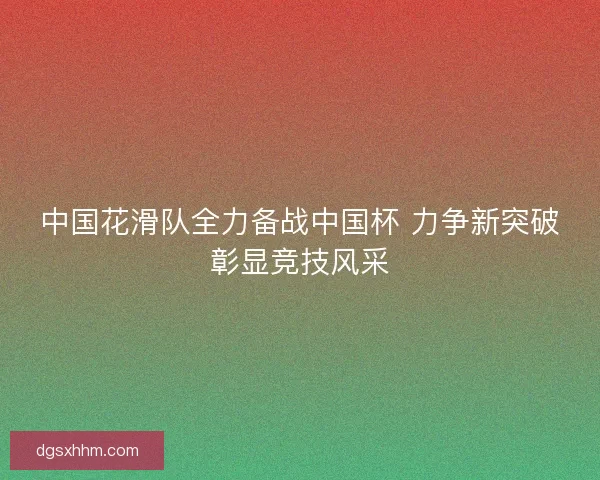 中国花滑队全力备战中国杯 力争新突破彰显竞技风采