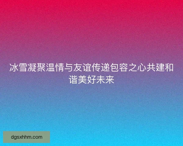 冰雪凝聚温情与友谊传递包容之心共建和谐美好未来