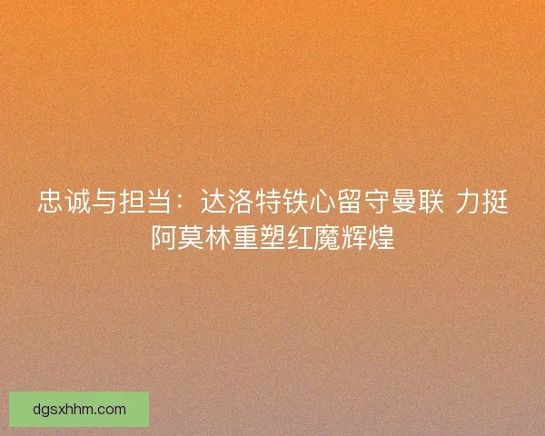 忠诚与担当：达洛特铁心留守曼联 力挺阿莫林重塑红魔辉煌