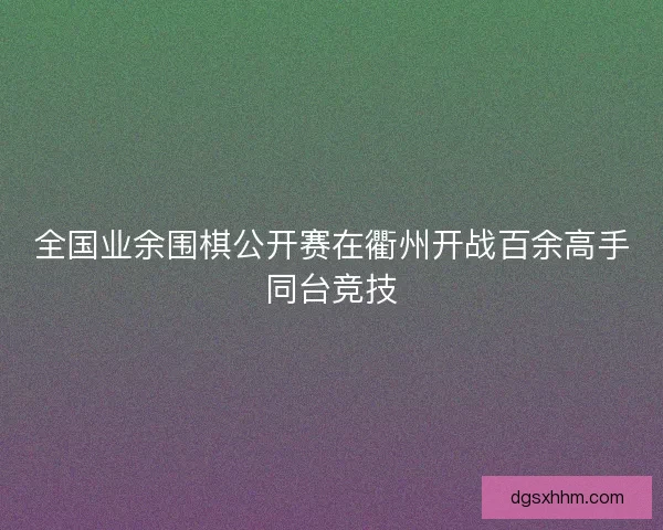 全国业余围棋公开赛在衢州开战百余高手同台竞技