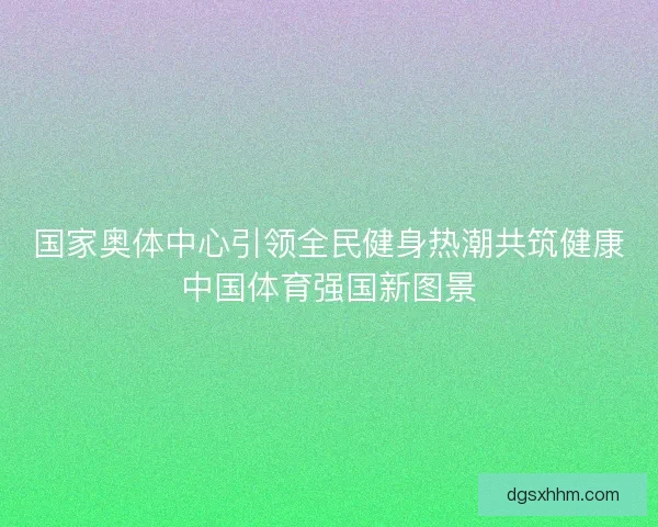 国家奥体中心引领全民健身热潮共筑健康中国体育强国新图景