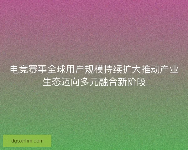 电竞赛事全球用户规模持续扩大推动产业生态迈向多元融合新阶段